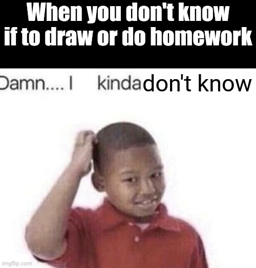 I kinda don't know | When you don't know if to draw or do homework don't know | image tagged in i kinda don't know,like what the f ck is this sh t above me scoob | made w/ Imgflip meme maker