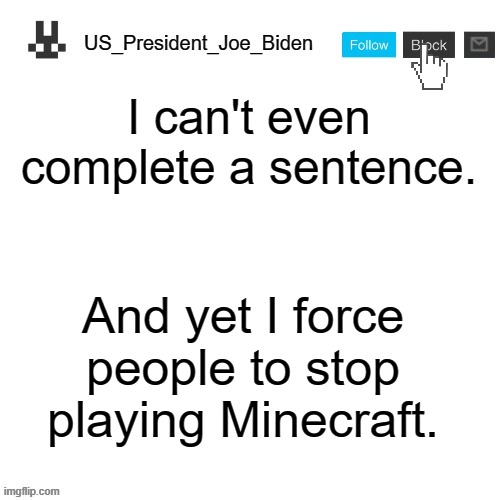 US_President_Joe_Biden announcement template | I can't even complete a sentence. And yet I force people to stop playing Minecraft. | image tagged in us_president_joe_biden announcement template | made w/ Imgflip meme maker