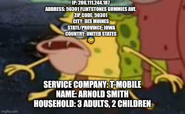 I know where you live ;) | IP: 200.111.244.187
ADDRESS: 50301 FLINTSTONES GUMMIES AVE.
ZIP CODE: 50301
CITY: DES MOINES
 STATE/PROVINCE: IOWA
COUNTRY: UNITED STATES
😇; SERVICE COMPANY: T-MOBILE
NAME: ARNOLD SMITH
HOUSEHOLD: 3 ADULTS, 2 CHILDREN | image tagged in memes,spongegar | made w/ Imgflip meme maker