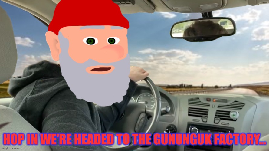 Hop in! | HOP IN WE'RE HEADED TO THE GUNUNGUK FACTORY... | image tagged in hop in | made w/ Imgflip meme maker