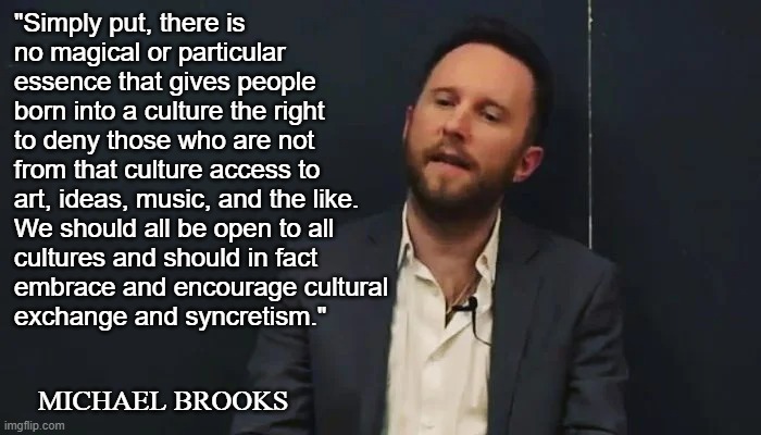 Thank you for your life, Michael Brooks | "Simply put, there is
no magical or particular
essence that gives people
born into a culture the right
to deny those who are not
from that culture access to
art, ideas, music, and the like.
We should all be open to all
cultures and should in fact
embrace and encourage cultural
exchange and syncretism."; MICHAEL BROOKS | image tagged in michael brooks,majority report,cultural appropriation,leftist,socialism,progressive | made w/ Imgflip meme maker