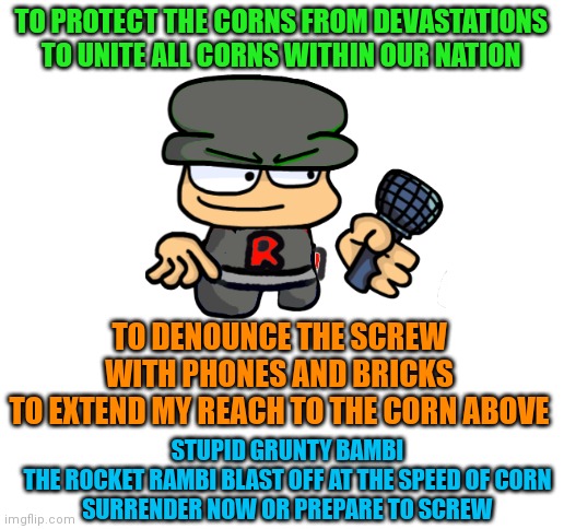 Prepare for phone and makes it break | TO PROTECT THE CORNS FROM DEVASTATIONS
TO UNITE ALL CORNS WITHIN OUR NATION; TO DENOUNCE THE SCREW WITH PHONES AND BRICKS
TO EXTEND MY REACH TO THE CORN ABOVE; STUPID GRUNTY BAMBI
THE ROCKET RAMBI BLAST OFF AT THE SPEED OF CORN
SURRENDER NOW OR PREPARE TO SCREW | image tagged in prepare for trouble and make it double,dave and bambi,fnf,team rocket,pokemon memes,blank white template | made w/ Imgflip meme maker