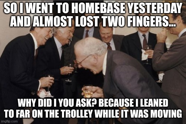 Laughing Men In Suits | SO I WENT TO HOMEBASE YESTERDAY AND ALMOST LOST TWO FINGERS... WHY DID I YOU ASK? BECAUSE I LEANED TO FAR ON THE TROLLEY WHILE IT WAS MOVING | image tagged in memes,laughing men in suits | made w/ Imgflip meme maker