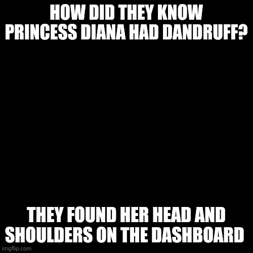 Blank Transparent Square | HOW DID THEY KNOW PRINCESS DIANA HAD DANDRUFF? THEY FOUND HER HEAD AND SHOULDERS ON THE DASHBOARD | image tagged in memes,blank transparent square | made w/ Imgflip meme maker