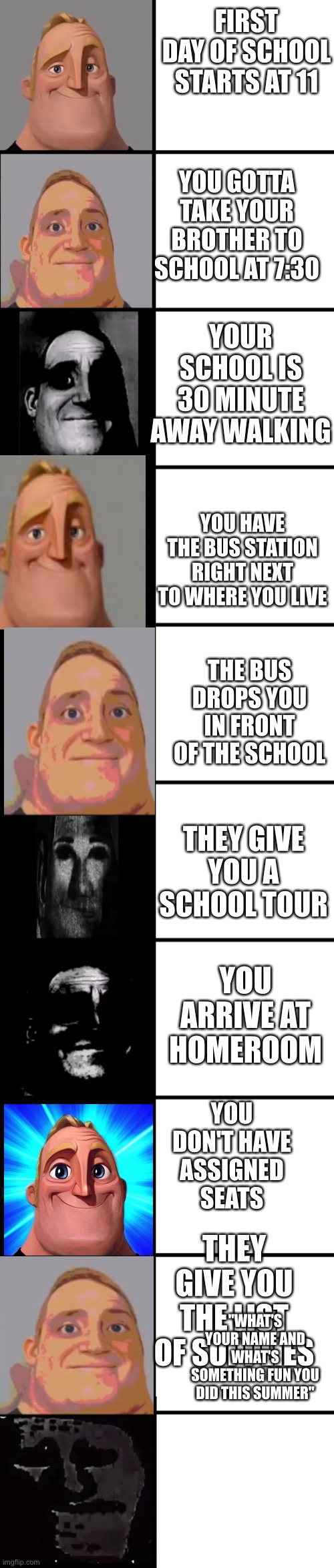 This took me 10 minutes and it still turned out bad ?‍♂️ | FIRST DAY OF SCHOOL STARTS AT 11; YOU GOTTA TAKE YOUR BROTHER TO SCHOOL AT 7:30; YOUR SCHOOL IS 30 MINUTE AWAY WALKING; YOU HAVE THE BUS STATION RIGHT NEXT TO WHERE YOU LIVE; THE BUS DROPS YOU IN FRONT OF THE SCHOOL; THEY GIVE YOU A SCHOOL TOUR; YOU ARRIVE AT HOMEROOM; YOU DON'T HAVE ASSIGNED SEATS; THEY GIVE YOU THE LIST OF SUPPLIES; "WHAT'S YOUR NAME AND WHAT'S SOMETHING FUN YOU DID THIS SUMMER" | image tagged in mr incredible becoming uncanny,mr incredible becoming canny | made w/ Imgflip meme maker