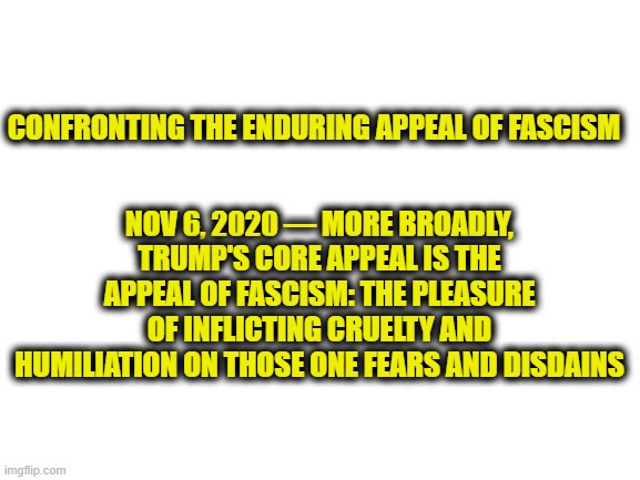 Blank White Template | NOV 6, 2020 — MORE BROADLY, TRUMP'S CORE APPEAL IS THE APPEAL OF FASCISM: THE PLEASURE OF INFLICTING CRUELTY AND HUMILIATION ON THOSE ONE FEARS AND DISDAINS; CONFRONTING THE ENDURING APPEAL OF FASCISM | image tagged in blank white template,memes,politics,maga,facism,lock him up | made w/ Imgflip meme maker