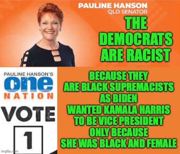 Pauline Hanson One Nation | THE DEMOCRATS ARE RACIST BECAUSE THEY ARE BLACK SUPREMACISTS AS BIDEN WANTED KAMALA HARRIS TO BE VICE PRESIDENT ONLY BECAUSE SHE WAS BLACK A | image tagged in pauline hanson one nation | made w/ Imgflip meme maker