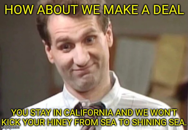 Al Bundy Yeah Right | HOW ABOUT WE MAKE A DEAL YOU STAY IN CALIFORNIA AND WE WON'T KICK YOUR HINEY FROM SEA TO SHINING SEA. | image tagged in al bundy yeah right | made w/ Imgflip meme maker