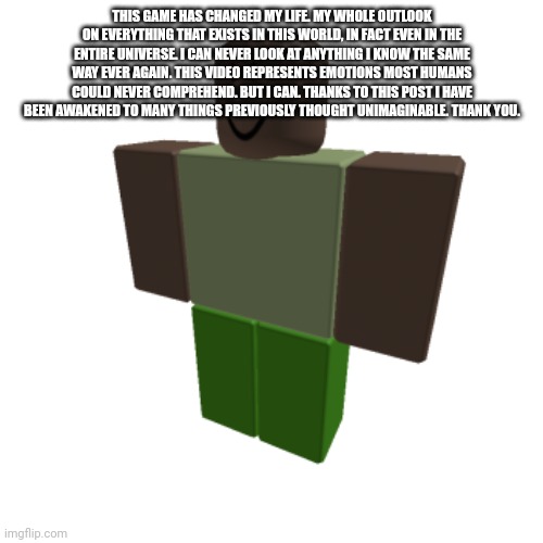 Roblox oc | THIS GAME HAS CHANGED MY LIFE. MY WHOLE OUTLOOK ON EVERYTHING THAT EXISTS IN THIS WORLD, IN FACT EVEN IN THE ENTIRE UNIVERSE. I CAN NEVER LOOK AT ANYTHING I KNOW THE SAME WAY EVER AGAIN. THIS VIDEO REPRESENTS EMOTIONS MOST HUMANS COULD NEVER COMPREHEND. BUT I CAN. THANKS TO THIS POST I HAVE BEEN AWAKENED TO MANY THINGS PREVIOUSLY THOUGHT UNIMAGINABLE. THANK YOU. | image tagged in roblox oc | made w/ Imgflip meme maker