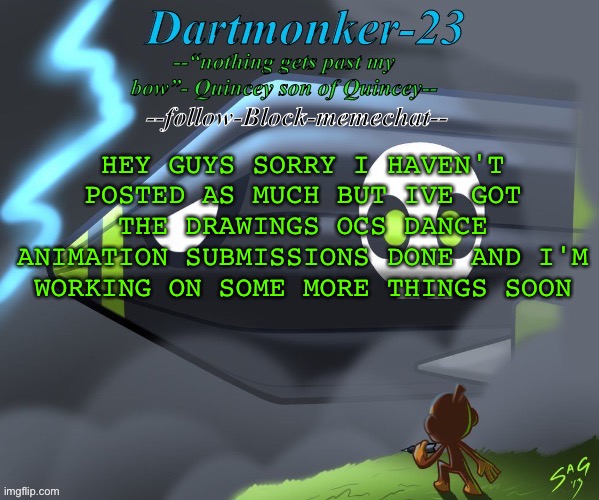 Dartmonker-23 announcement | HEY GUYS SORRY I HAVEN'T
POSTED AS MUCH BUT IVE GOT
THE DRAWINGS OCS DANCE
ANIMATION SUBMISSIONS DONE AND I'M
WORKING ON SOME MORE THINGS SOON | image tagged in dartmonker-23 announcement | made w/ Imgflip meme maker