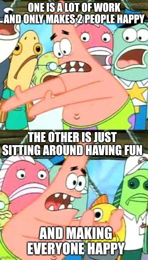 Put It Somewhere Else Patrick Meme | ONE IS A LOT OF WORK AND ONLY MAKES 2 PEOPLE HAPPY THE OTHER IS JUST SITTING AROUND HAVING FUN AND MAKING EVERYONE HAPPY | image tagged in memes,put it somewhere else patrick | made w/ Imgflip meme maker