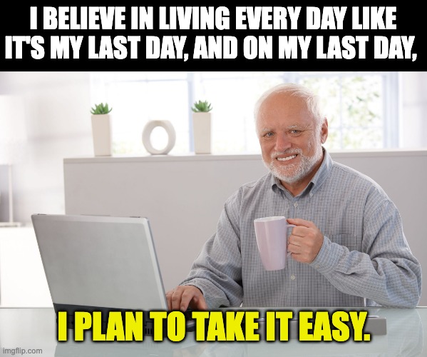 Don't let the sound of your own wheels ... | I BELIEVE IN LIVING EVERY DAY LIKE IT'S MY LAST DAY, AND ON MY LAST DAY, I PLAN TO TAKE IT EASY. | image tagged in hide the pain harold large | made w/ Imgflip meme maker