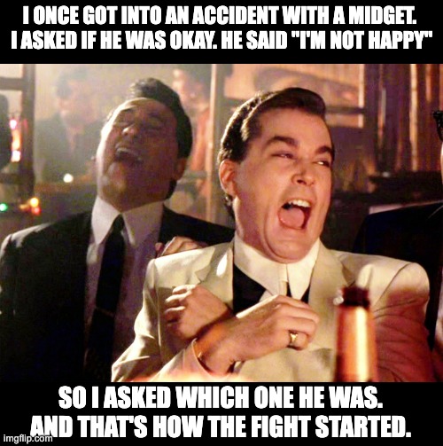 Happy | I ONCE GOT INTO AN ACCIDENT WITH A MIDGET.  I ASKED IF HE WAS OKAY. HE SAID "I'M NOT HAPPY"; SO I ASKED WHICH ONE HE WAS. AND THAT'S HOW THE FIGHT STARTED. | image tagged in memes,good fellas hilarious | made w/ Imgflip meme maker