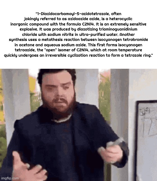 fast guy explaining | “1-Diazidocarbamoyl-5-azidotetrazole, often jokingly referred to as azidoazide azide, is a heterocyclic inorganic compound with the formula  | image tagged in fast guy explaining | made w/ Imgflip meme maker