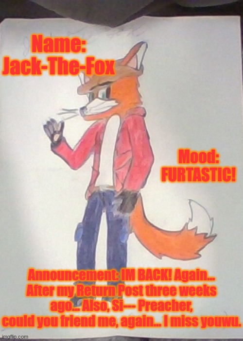 Jack is Back! | Name: Jack-The-Fox; Mood: FURTASTIC! Announcement: IM BACK! Again... After my Return Post three weeks ago... Also, Si--- Preacher, could you friend me, again... I miss youwu. | image tagged in jack the fox redraw | made w/ Imgflip meme maker