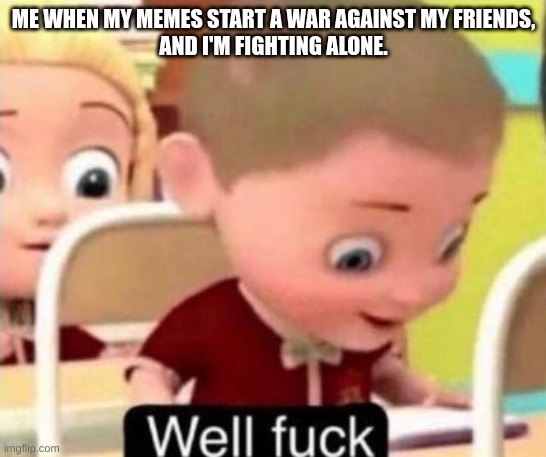 Well frick | ME WHEN MY MEMES START A WAR AGAINST MY FRIENDS,
AND I'M FIGHTING ALONE. | image tagged in well frick | made w/ Imgflip meme maker