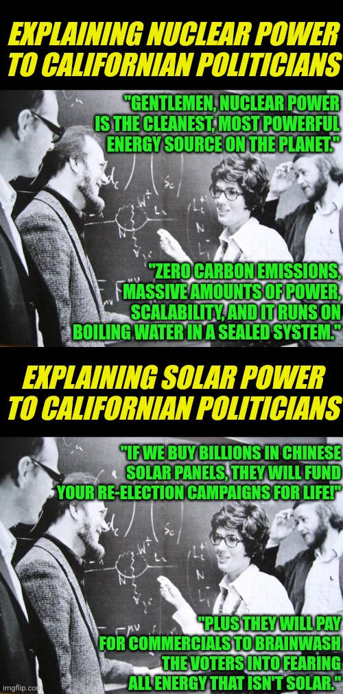 California is going to ban nuclear power in a couple years. It provides 10% of the states power too. Hmmmmmm | EXPLAINING NUCLEAR POWER TO CALIFORNIAN POLITICIANS; "GENTLEMEN, NUCLEAR POWER IS THE CLEANEST, MOST POWERFUL ENERGY SOURCE ON THE PLANET."; "ZERO CARBON EMISSIONS, MASSIVE AMOUNTS OF POWER, SCALABILITY, AND IT RUNS ON BOILING WATER IN A SEALED SYSTEM."; EXPLAINING SOLAR POWER TO CALIFORNIAN POLITICIANS; "IF WE BUY BILLIONS IN CHINESE SOLAR PANELS, THEY WILL FUND YOUR RE-ELECTION CAMPAIGNS FOR LIFE!"; "PLUS THEY WILL PAY FOR COMMERCIALS TO BRAINWASH THE VOTERS INTO FEARING ALL ENERGY THAT ISN'T SOLAR." | image tagged in nuclear equation on blackboard,california,energy,hypocrisy,liberal logic,solar power | made w/ Imgflip meme maker