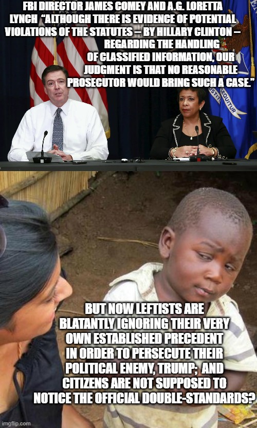 So just how STUPID are Dem Party voters.  The evidence suggests . . . very . . . VERY . . . stupid. | FBI DIRECTOR JAMES COMEY AND A.G. LORETTA LYNCH  “ALTHOUGH THERE IS EVIDENCE OF POTENTIAL VIOLATIONS OF THE STATUTES -- BY HILLARY CLINTON --; REGARDING THE HANDLING OF CLASSIFIED INFORMATION, OUR JUDGMENT IS THAT NO REASONABLE PROSECUTOR WOULD BRING SUCH A CASE.”; BUT NOW LEFTISTS ARE BLATANTLY IGNORING THEIR VERY OWN ESTABLISHED PRECEDENT IN ORDER TO PERSECUTE THEIR POLITICAL ENEMY, TRUMP;  AND CITIZENS ARE NOT SUPPOSED TO NOTICE THE OFFICIAL DOUBLE-STANDARDS? | image tagged in stupid dem party voters | made w/ Imgflip meme maker