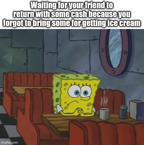 Spongebob Waiting | Waiting for your friend to return with some cash because you forgot to bring some for getting ice cream | image tagged in spongebob waiting | made w/ Imgflip meme maker