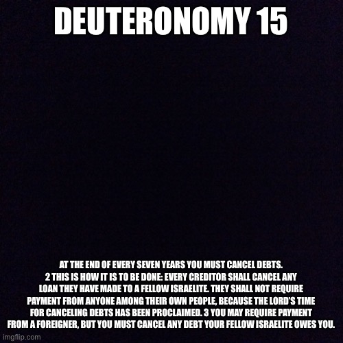 Black screen  | DEUTERONOMY 15 AT THE END OF EVERY SEVEN YEARS YOU MUST CANCEL DEBTS. 2 THIS IS HOW IT IS TO BE DONE: EVERY CREDITOR SHALL CANCEL ANY LOAN T | image tagged in black screen | made w/ Imgflip meme maker