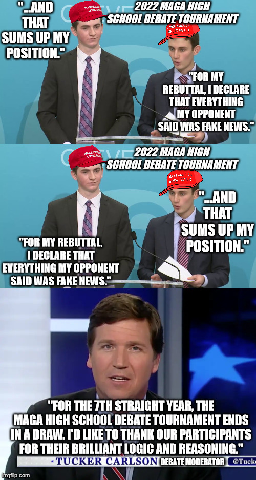 MAGA Logic at its finest. | 2022 MAGA HIGH SCHOOL DEBATE TOURNAMENT; "...AND THAT SUMS UP MY POSITION."; "FOR MY REBUTTAL, I DECLARE THAT EVERYTHING MY OPPONENT SAID WAS FAKE NEWS."; 2022 MAGA HIGH SCHOOL DEBATE TOURNAMENT; "...AND THAT SUMS UP MY POSITION."; "FOR MY REBUTTAL, I DECLARE THAT EVERYTHING MY OPPONENT SAID WAS FAKE NEWS."; "FOR THE 7TH STRAIGHT YEAR, THE MAGA HIGH SCHOOL DEBATE TOURNAMENT ENDS IN A DRAW. I'D LIKE TO THANK OUR PARTICIPANTS FOR THEIR BRILLIANT LOGIC AND REASONING."; DEBATE MODERATOR | image tagged in maga logic,maga lies,maga intellect | made w/ Imgflip meme maker