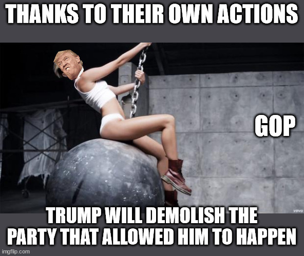 He came in like a wrecking ballll......... | THANKS TO THEIR OWN ACTIONS; GOP; TRUMP WILL DEMOLISH THE PARTY THAT ALLOWED HIM TO HAPPEN | image tagged in miley cyrus wreckingball | made w/ Imgflip meme maker