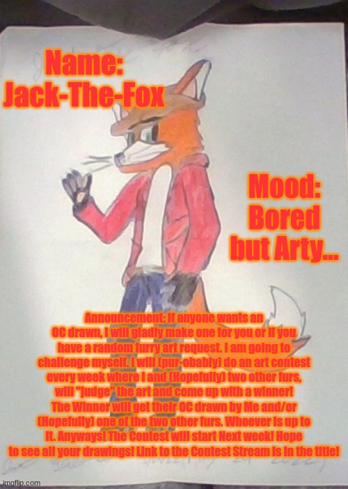 https://imgflip.com/m/Furry_Art_Contest | Name: Jack-The-Fox; Mood: Bored but Arty... Announcement: If anyone wants an OC drawn, I will gladly make one for you or if you have a random furry art request. I am going to challenge myself. I will (pur-obably) do an art contest every week where I and (Hopefully) two other furs, will "judge" the art and come up with a winner! The Winner will get their OC drawn by Me and/or (Hopefully) one of the two other furs. Whoever is up to it. Anyways! The Contest will start Next week! Hope to see all your drawings! Link to the Contest Stream is in the title! | image tagged in jack the fox redraw | made w/ Imgflip meme maker