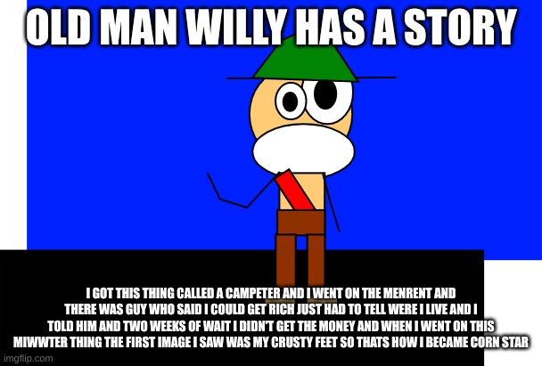 old man willy | OLD MAN WILLY HAS A STORY; I GOT THIS THING CALLED A CAMPETER AND I WENT ON THE MENRENT AND THERE WAS GUY WHO SAID I COULD GET RICH JUST HAD TO TELL WERE I LIVE AND I TOLD HIM AND TWO WEEKS OF WAIT I DIDN'T GET THE MONEY AND WHEN I WENT ON THIS MIWWTER THING THE FIRST IMAGE I SAW WAS MY CRUSTY FEET SO THATS HOW I BECAME CORN STAR | image tagged in old man willy | made w/ Imgflip meme maker