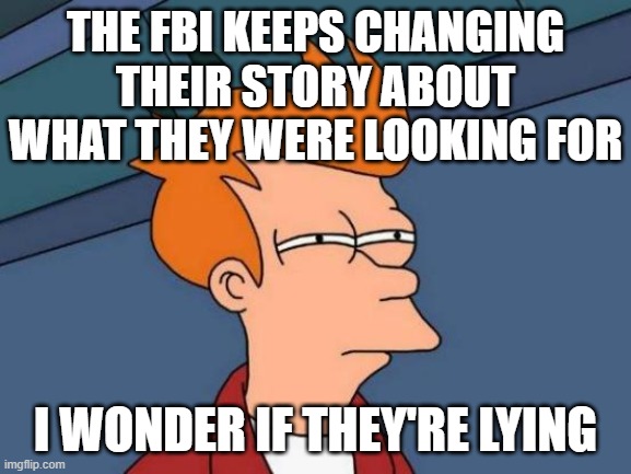 Futurama Fry Meme | THE FBI KEEPS CHANGING THEIR STORY ABOUT WHAT THEY WERE LOOKING FOR I WONDER IF THEY'RE LYING | image tagged in memes,futurama fry | made w/ Imgflip meme maker