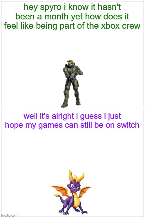 hey spyro 18 | hey spyro i know it hasn't been a month yet how does it feel like being part of the xbox crew; well it's alright i guess i just hope my games can still be on switch | image tagged in memes,blank comic panel 1x2,xbox,spyro,halo,video games | made w/ Imgflip meme maker