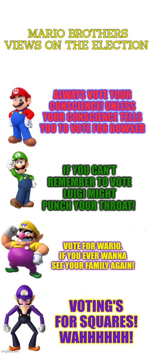 Mario brothers views | MARIO BROTHERS VIEWS ON THE ELECTION; ALWAYS VOTE YOUR CONSCIENCE! UNLESS YOUR CONSCIENCE TELLS YOU TO VOTE FOR BOWSER; IF YOU CAN'T REMEMBER TO VOTE
LUIGI MIGHT PUNCH YOUR THROAT! VOTE FOR WARIO. IF YOU EVER WANNA SEE YOUR FAMILY AGAIN! VOTING'S FOR SQUARES! WAHHHHHH! | image tagged in mario bros views,stop it get some help,wario,luigi,mario,waluigi | made w/ Imgflip meme maker