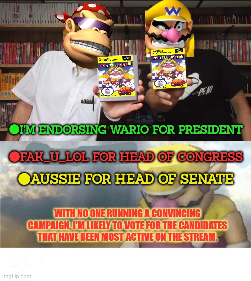 Change my mind | ●I'M ENDORSING WARIO FOR PRESIDENT; ●FAK_U_LOL FOR HEAD OF CONGRESS; ●AUSSIE FOR HEAD OF SENATE; WITH NO ONE RUNNING A CONVINCING CAMPAIGN, I'M LIKELY TO VOTE FOR THE CANDIDATES THAT HAVE BEEN MOST ACTIVE ON THE STREAM. | image tagged in wario sad,incognito is so scared,he disappeared,right before the,election | made w/ Imgflip meme maker