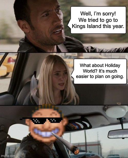 I ended up planning on going to Holiday World instead of Kings Island this year. It’s a lot easier to plan on going. |  Well, I’m sorry! We tried to go to Kings Island this year. What about Holiday World? It’s much easier to plan on going. | image tagged in memes,the rock driving,rollercoaster tycoon,theme park,yeah boi,noice | made w/ Imgflip meme maker