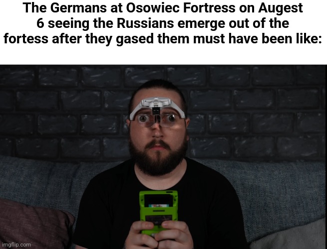 Oh f**k... | The Germans at Osowiec Fortress on Augest 6 seeing the Russians emerge out of the fortess after they gased them must have been like: | image tagged in cursed caddicarus | made w/ Imgflip meme maker