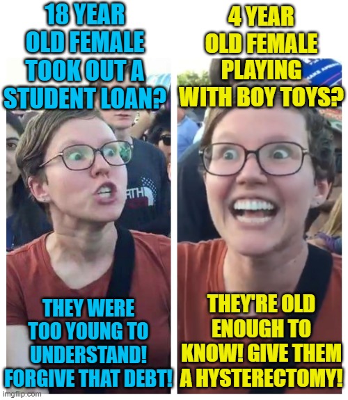 Shut up and trust the science! | 18 YEAR OLD FEMALE TOOK OUT A STUDENT LOAN? 4 YEAR OLD FEMALE PLAYING WITH BOY TOYS? THEY WERE TOO YOUNG TO UNDERSTAND! FORGIVE THAT DEBT! THEY'RE OLD ENOUGH TO KNOW! GIVE THEM A HYSTERECTOMY! | image tagged in social justice warrior hypocrisy,student loans,transgender,political meme | made w/ Imgflip meme maker