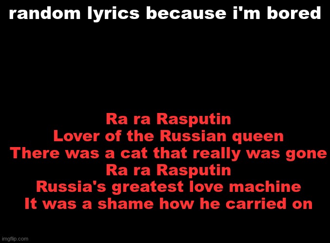 Rasputin | Ra ra Rasputin
Lover of the Russian queen
There was a cat that really was gone
Ra ra Rasputin
Russia's greatest love machine
It was a shame how he carried on; random lyrics because i'm bored | image tagged in blank black | made w/ Imgflip meme maker