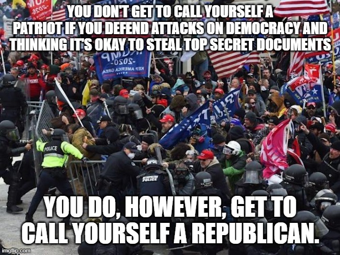 Cop-killer MAGA right wing Capitol Riot January 6th | YOU DON'T GET TO CALL YOURSELF A PATRIOT IF YOU DEFEND ATTACKS ON DEMOCRACY AND THINKING IT'S OKAY TO STEAL TOP SECRET DOCUMENTS; YOU DO, HOWEVER, GET TO CALL YOURSELF A REPUBLICAN. | image tagged in cop-killer maga right wing capitol riot january 6th | made w/ Imgflip meme maker