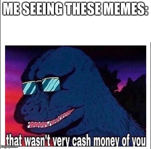 That wasn't very cash money of you | ME SEEING THESE MEMES: | image tagged in that wasn't very cash money of you | made w/ Imgflip meme maker