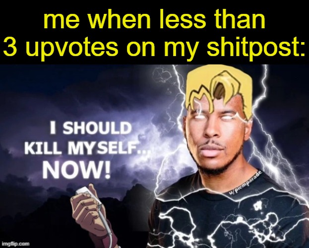 . | me when less than 3 upvotes on my shitpost: | image tagged in i should kill myself now | made w/ Imgflip meme maker