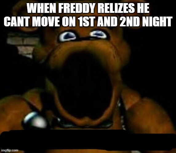 when freddy relizes | WHEN FREDDY RELIZES HE CANT MOVE ON 1ST AND 2ND NIGHT | image tagged in stupid freddy fazbear | made w/ Imgflip meme maker
