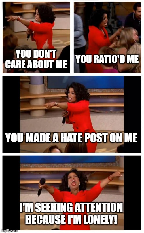 oof. | YOU DON'T CARE ABOUT ME; YOU RATIO'D ME; YOU MADE A HATE POST ON ME; I'M SEEKING ATTENTION BECAUSE I'M LONELY! | image tagged in memes,oprah you get a car everybody gets a car | made w/ Imgflip meme maker