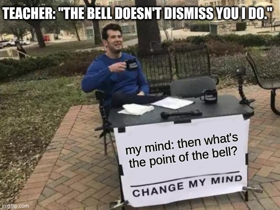 Change My Mind |  TEACHER: "THE BELL DOESN'T DISMISS YOU I DO."; my mind: then what's the point of the bell? | image tagged in memes,change my mind | made w/ Imgflip meme maker
