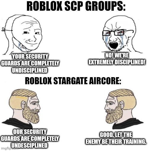 Chad we know | ROBLOX SCP GROUPS:; NO! WE'RE EXTREMELY DISCIPLINED! YOUR SECURITY GUARDS ARE COMPLETELY UNDISCIPLINED; ROBLOX STARGATE AIRCORE:; GOOD. LET THE ENEMY BE THEIR TRAINING. OUR SECURITY GUARDS ARE COMPLETELY UNDESCIPLINED | image tagged in chad we know | made w/ Imgflip meme maker
