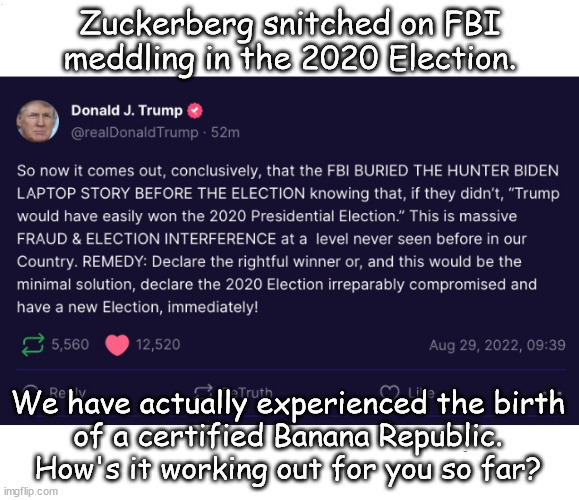 Zuckerberg Snitched on the FBkgbI | Zuckerberg snitched on FBI
meddling in the 2020 Election. We have actually experienced the birth
of a certified Banana Republic.
How's it working out for you so far? | image tagged in memes,politics | made w/ Imgflip meme maker
