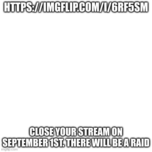 AAAAAAAAA | HTTPS://IMGFLIP.COM/I/6RF5SM; CLOSE YOUR STREAM ON SEPTEMBER 1ST. THERE WILL BE A RAID | image tagged in memes,blank transparent square,warning | made w/ Imgflip meme maker