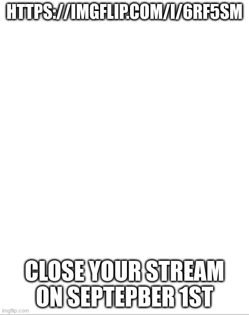 AAAAAAAAAAAAAAAAA | HTTPS://IMGFLIP.COM/I/6RF5SM; CLOSE YOUR STREAM ON SEPTEPBER 1ST | image tagged in blank white template,warning,not joking | made w/ Imgflip meme maker