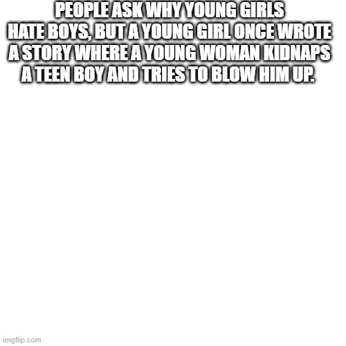 Blank Transparent Square | PEOPLE ASK WHY YOUNG GIRLS HATE BOYS, BUT A YOUNG GIRL ONCE WROTE A STORY WHERE A YOUNG WOMAN KIDNAPS A TEEN BOY AND TRIES TO BLOW HIM UP. | image tagged in memes,blank transparent square | made w/ Imgflip meme maker