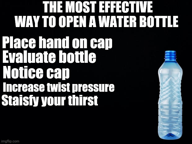 The most effective way to open a water bottle | THE MOST EFFECTIVE WAY TO OPEN A WATER BOTTLE; Place hand on cap; Evaluate bottle; Notice cap; Increase twist pressure; Staisfy your thirst | image tagged in black background | made w/ Imgflip meme maker