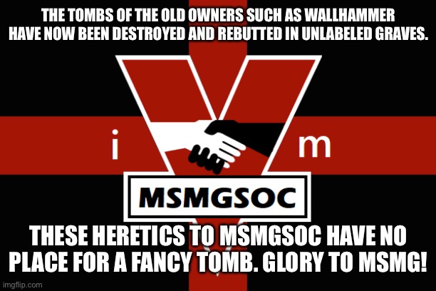 *rebutted *rebutted What is wrong with my autocorrect re-buried | THE TOMBS OF THE OLD OWNERS SUCH AS WALLHAMMER HAVE NOW BEEN DESTROYED AND REBUTTED IN UNLABELED GRAVES. THESE HERETICS TO MSMGSOC HAVE NO PLACE FOR A FANCY TOMB. GLORY TO MSMG! | image tagged in msmgsoc flag | made w/ Imgflip meme maker