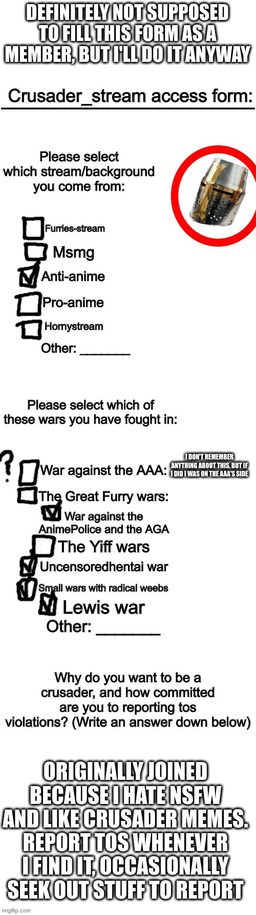 filling this out for fun | DEFINITELY NOT SUPPOSED TO FILL THIS FORM AS A MEMBER, BUT I'LL DO IT ANYWAY; I DON'T REMEMBER ANYTHING ABOUT THIS, BUT IF I DID I WAS ON THE AAA'S SIDE; ORIGINALLY JOINED BECAUSE I HATE NSFW AND LIKE CRUSADER MEMES. REPORT TOS WHENEVER I FIND IT, OCCASIONALLY SEEK OUT STUFF TO REPORT | image tagged in crusader_stream access form | made w/ Imgflip meme maker